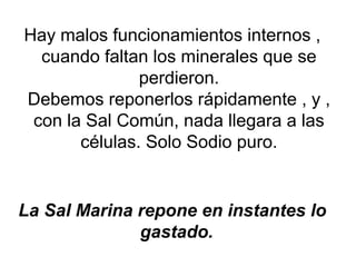 Hay malos funcionamientos internos ,
cuando faltan los minerales que se
perdieron.
Debemos reponerlos rápidamente , y ,
con la Sal Común, nada llegara a las
células. Solo Sodio puro.
La Sal Marina repone en instantes lo
gastado.
 