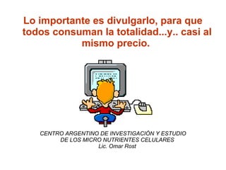 Lo importante es divulgarlo, para que
todos consuman la totalidad...y.. casi al
           mismo precio.




   CENTRO ARGENTINO DE INVESTIGACIÓN Y ESTUDIO
        DE LOS MICRO NUTRIENTES CELULARES
                   Lic. Omar Rost
 