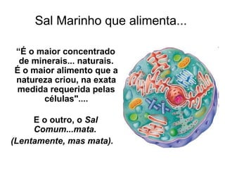 Sal Marinho que alimenta...
“É o maior concentrado
de minerais... naturais.
É o maior alimento que a
natureza criou, na exata
medida requerida pelas
células"....
E o outro, o Sal
Comum...mata.
(Lentamente, mas mata).

 