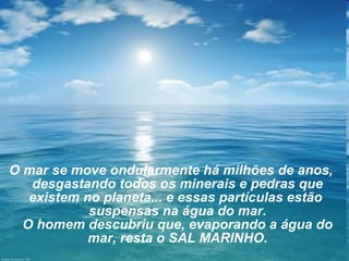 O mar se move ondularmente há milhões de anos,
desgastando todos os minerais e pedras que
existem no planeta... e essas partículas estão
suspensas na água do mar.
O homem descubriu que, evaporando a água do
mar, resta o SAL MARINHO.

 