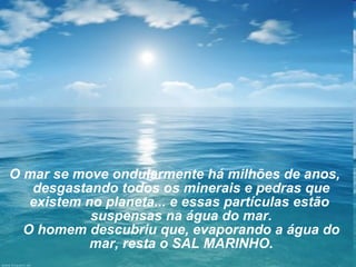 O mar se move ondularmente há milhões de anos, desgastando todos os minerais e pedras que existem no planeta... e essas partículas estão  suspensas na água do mar. O homem descubriu que, evaporando a água do mar, resta o SAL MARINHO. 