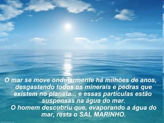 O mar se move ondularmente há milhões de anos,
   desgastando todos os minerais e pedras que
   existem no planeta... e essas partículas estão
            suspensas na água do mar.
  O homem descubriu que, evaporando a água do
            mar, resta o SAL MARINHO.
 