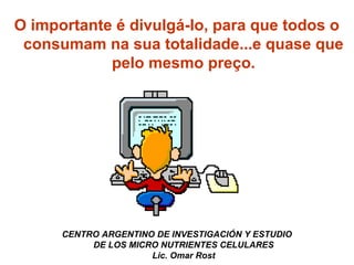 O importante é divulgá-lo, para que todos o 
consumam na sua totalidade...e quase que 
pelo mesmo preço. 
CENTRO ARGENTINO DE INVESTIGACIÓN Y ESTUDIO 
DE LOS MICRO NUTRIENTES CELULARES 
Lic. Omar Rost 
