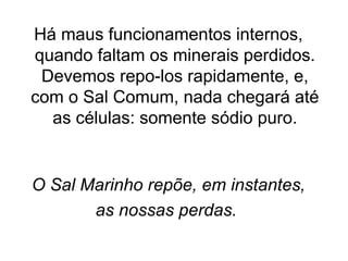 Há maus funcionamentos internos, 
quando faltam os minerais perdidos. 
Devemos repo-los rapidamente, e, 
com o Sal Comum, nada chegará até 
as células: somente sódio puro. 
O Sal Marinho repõe, em instantes, 
as nossas perdas. 
 