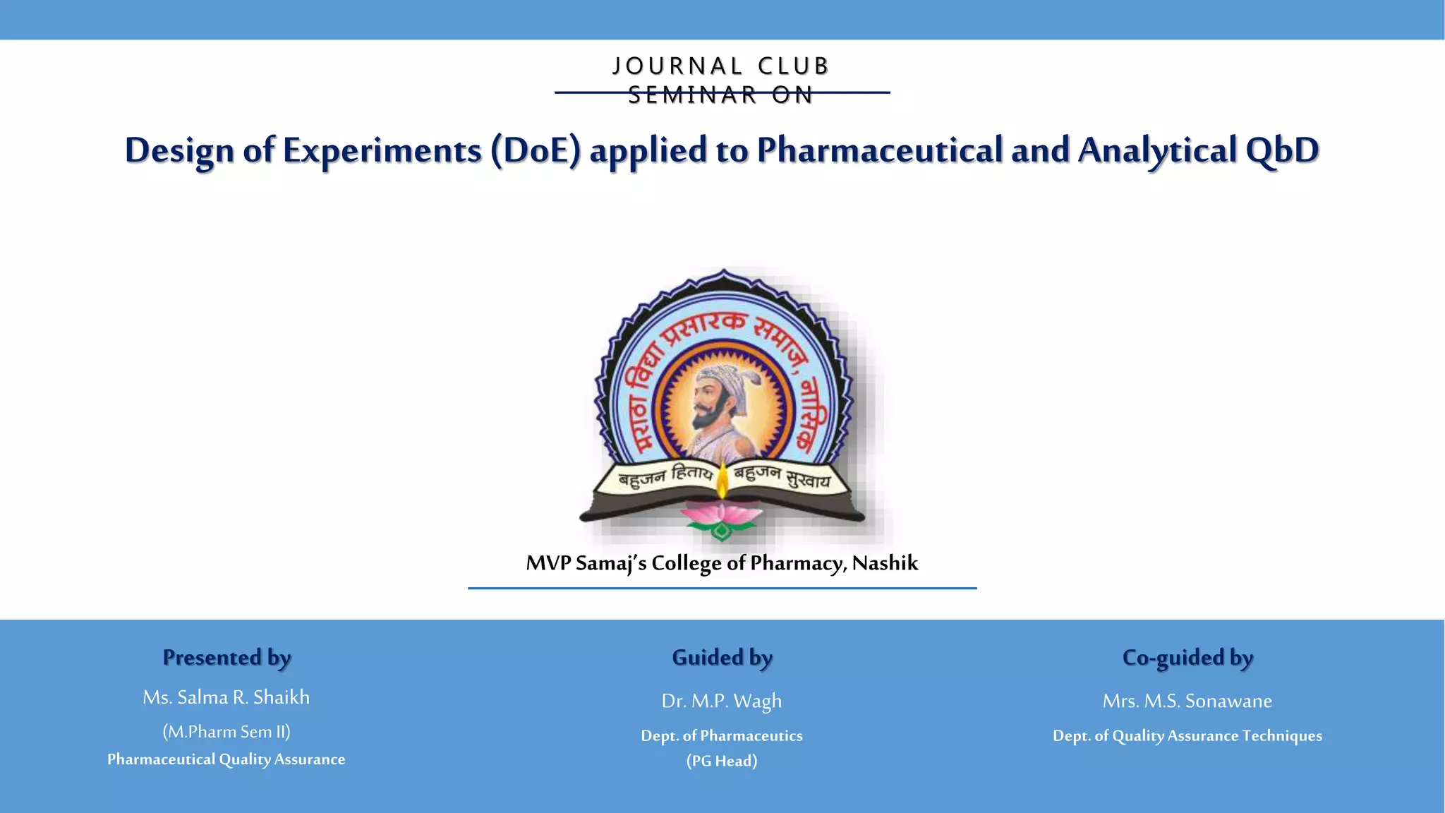 Design of Experiments (DoE)applied to PharmaceuticalandAnalyticalQbD
J O U R N A L C L U B
S E M I N A R O N
MVP Samaj’s College ofPharmacy,Nashik
Guided by
Dr. M.P. Wagh
Dept.of Pharmaceutics
(PG Head)
Co-guidedby
Mrs. M.S. Sonawane
Dept.of QualityAssurance Techniques
Presented by
Ms. Salma R. Shaikh
(M.PharmSem II)
PharmaceuticalQualityAssurance
 