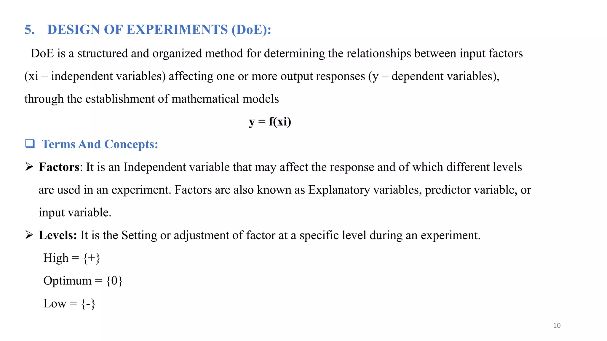 5. DESIGN OF EXPERIMENTS (DoE):
DoE is a structured and organized method for determining the relationships between input factors
(xi – independent variables) affecting one or more output responses (y – dependent variables),
through the establishment of mathematical models
y = f(xi)
 Terms And Concepts:
 Factors: It is an Independent variable that may affect the response and of which different levels
are used in an experiment. Factors are also known as Explanatory variables, predictor variable, or
input variable.
 Levels: It is the Setting or adjustment of factor at a specific level during an experiment.
High = {+}
Optimum = {0}
Low = {-}
10
 