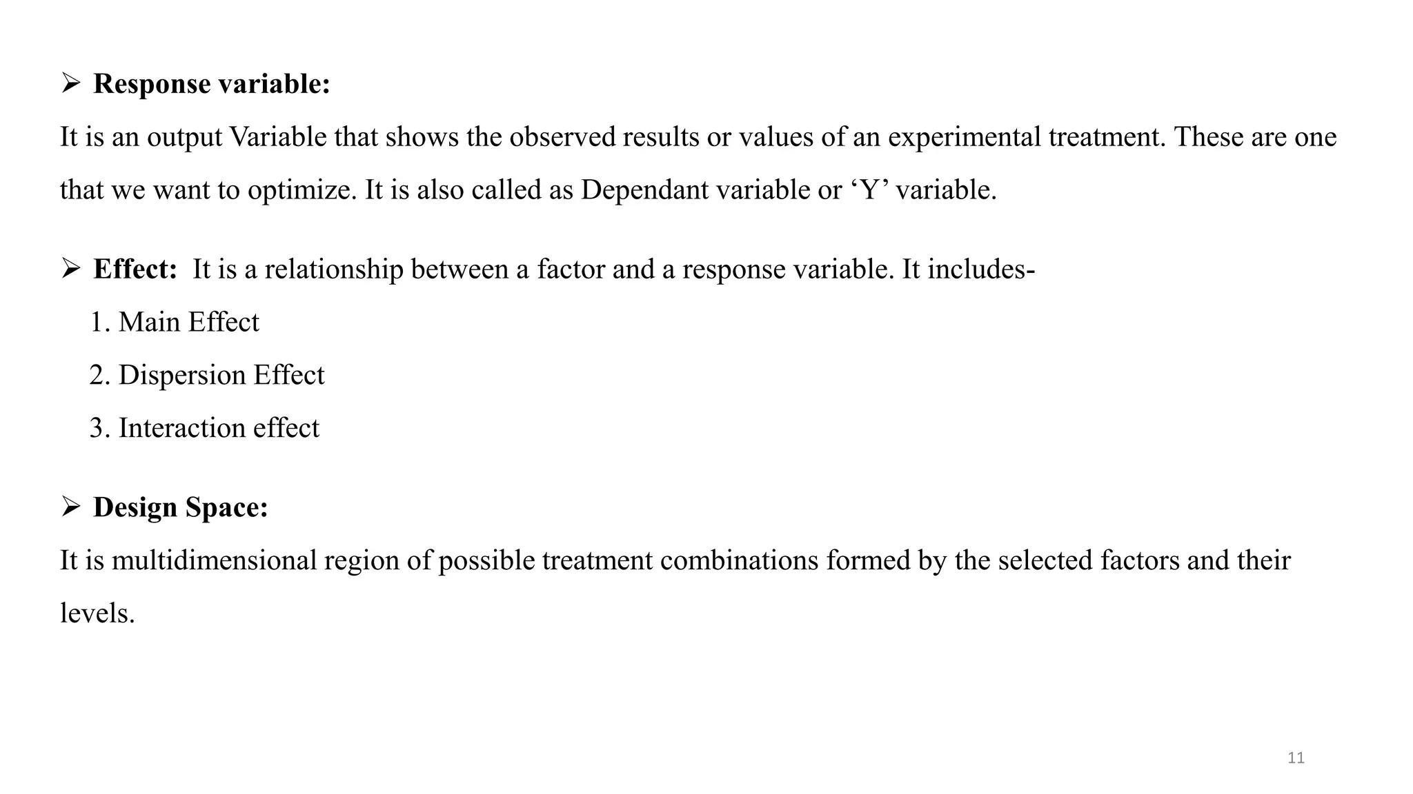  Response variable:
It is an output Variable that shows the observed results or values of an experimental treatment. These are one
that we want to optimize. It is also called as Dependant variable or ‘Y’ variable.
 Effect: It is a relationship between a factor and a response variable. It includes-
1. Main Effect
2. Dispersion Effect
3. Interaction effect
 Design Space:
It is multidimensional region of possible treatment combinations formed by the selected factors and their
levels.
11
 