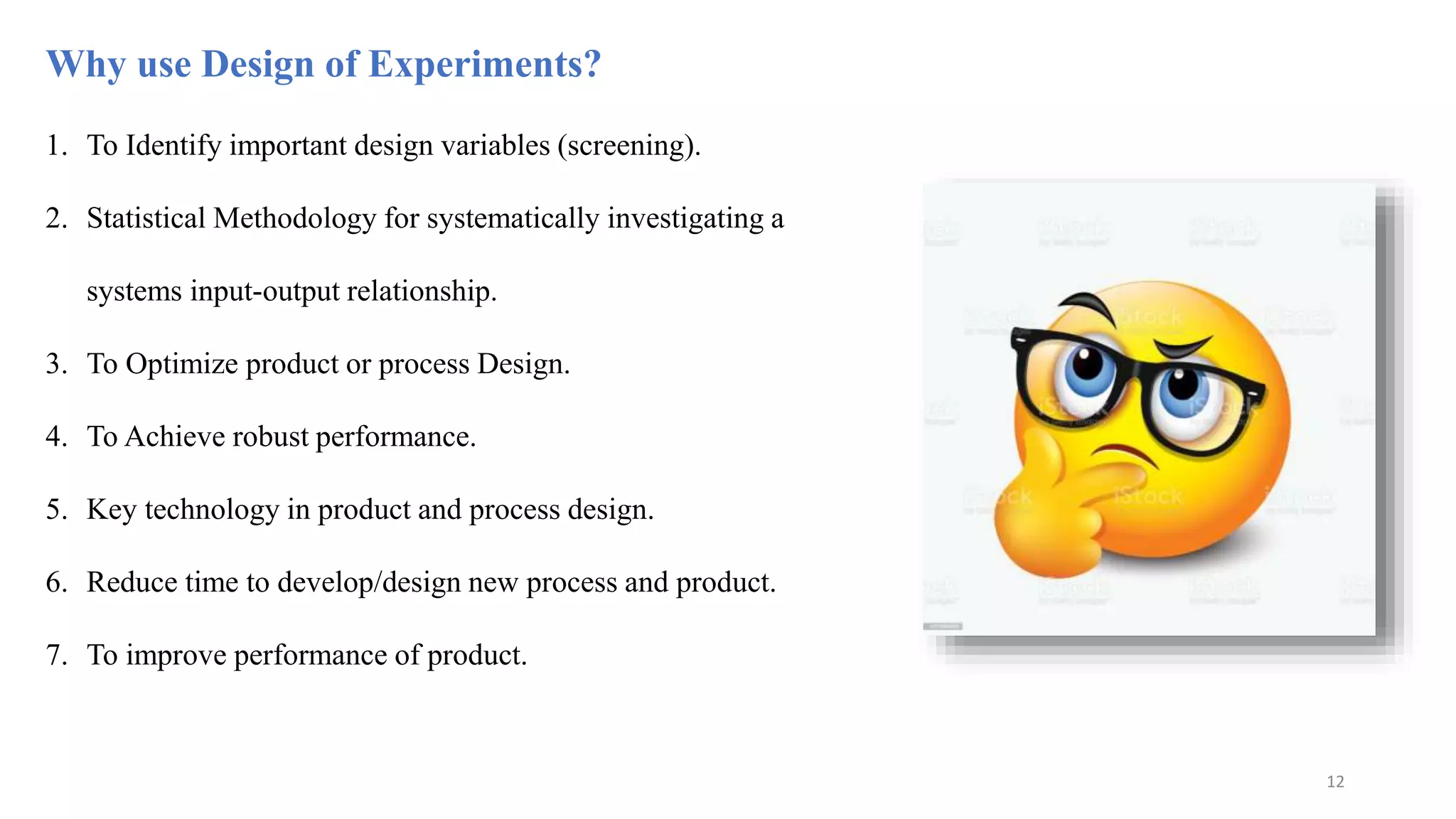 Why use Design of Experiments?
1. To Identify important design variables (screening).
2. Statistical Methodology for systematically investigating a
systems input-output relationship.
3. To Optimize product or process Design.
4. To Achieve robust performance.
5. Key technology in product and process design.
6. Reduce time to develop/design new process and product.
7. To improve performance of product.
12
 