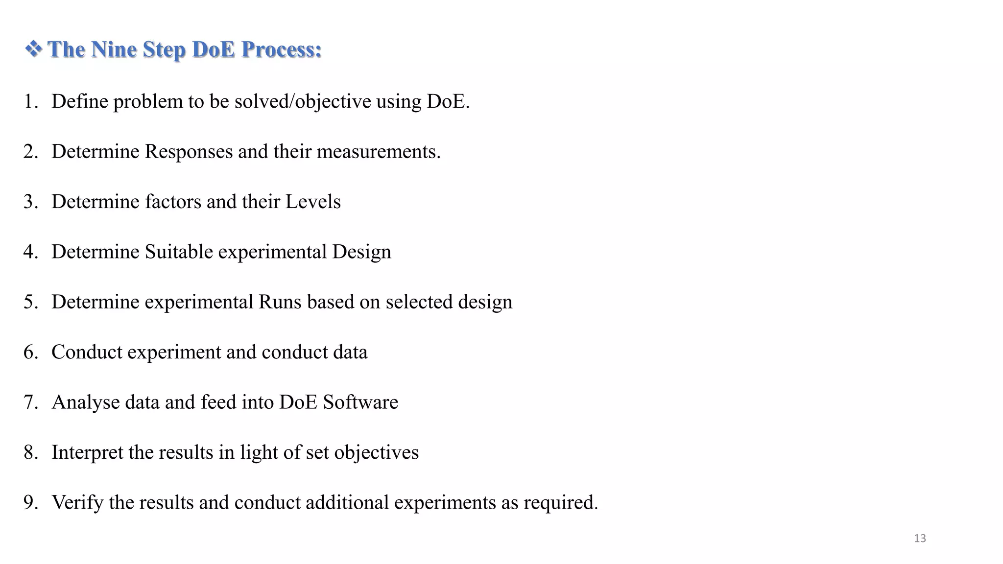 The Nine Step DoE Process:
1. Define problem to be solved/objective using DoE.
2. Determine Responses and their measurements.
3. Determine factors and their Levels
4. Determine Suitable experimental Design
5. Determine experimental Runs based on selected design
6. Conduct experiment and conduct data
7. Analyse data and feed into DoE Software
8. Interpret the results in light of set objectives
9. Verify the results and conduct additional experiments as required.
13
 