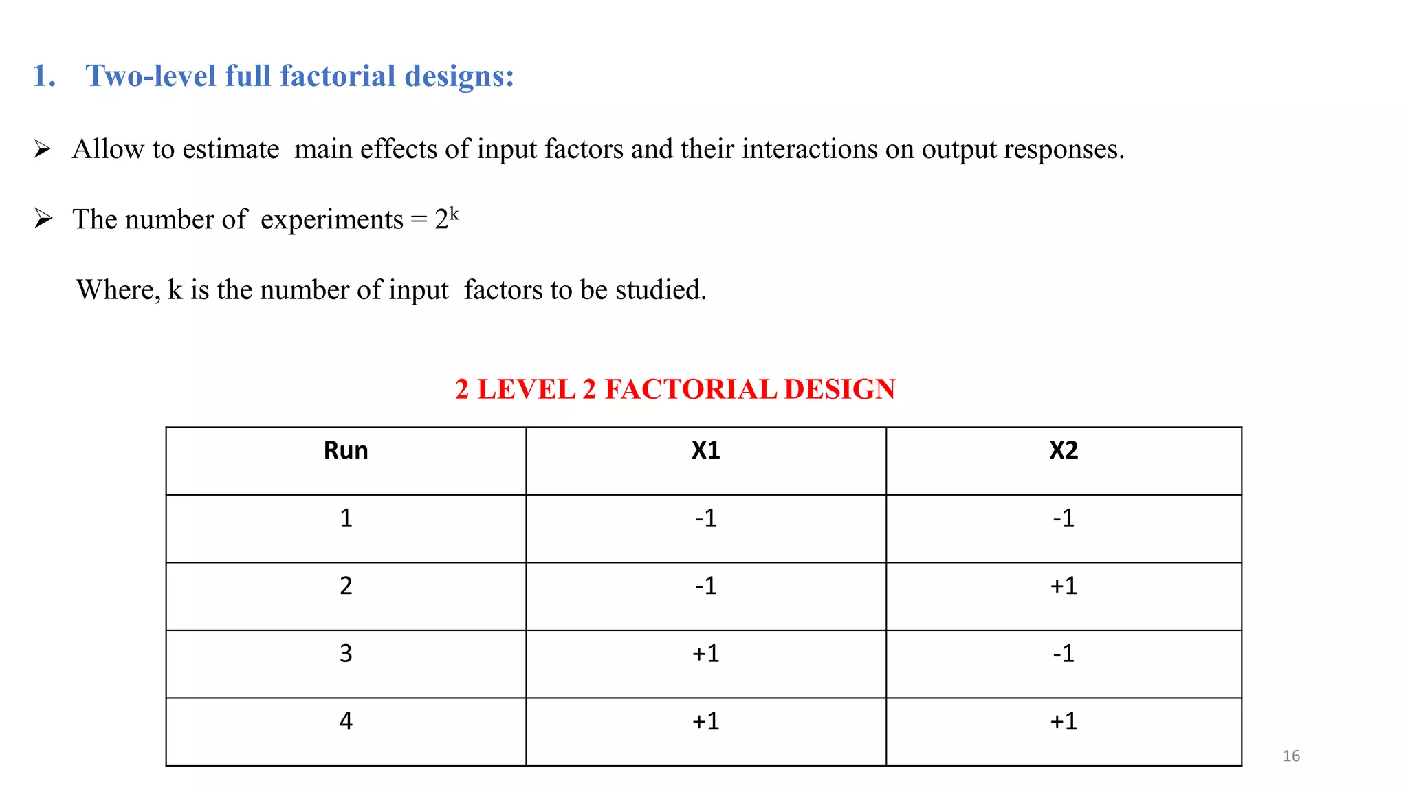 1. Two-level full factorial designs:
 Allow to estimate main effects of input factors and their interactions on output responses.
 The number of experiments = 2k
Where, k is the number of input factors to be studied.
Run X1 X2
1 -1 -1
2 -1 +1
3 +1 -1
4 +1 +1
16
2 LEVEL 2 FACTORIAL DESIGN
 
