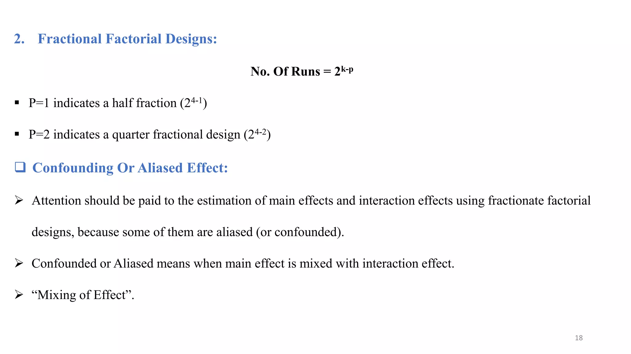 2. Fractional Factorial Designs:
No. Of Runs = 2k-p
 P=1 indicates a half fraction (24-1)
 P=2 indicates a quarter fractional design (24-2)
 Confounding Or Aliased Effect:
 Attention should be paid to the estimation of main effects and interaction effects using fractionate factorial
designs, because some of them are aliased (or confounded).
 Confounded or Aliased means when main effect is mixed with interaction effect.
 “Mixing of Effect”.
18
 