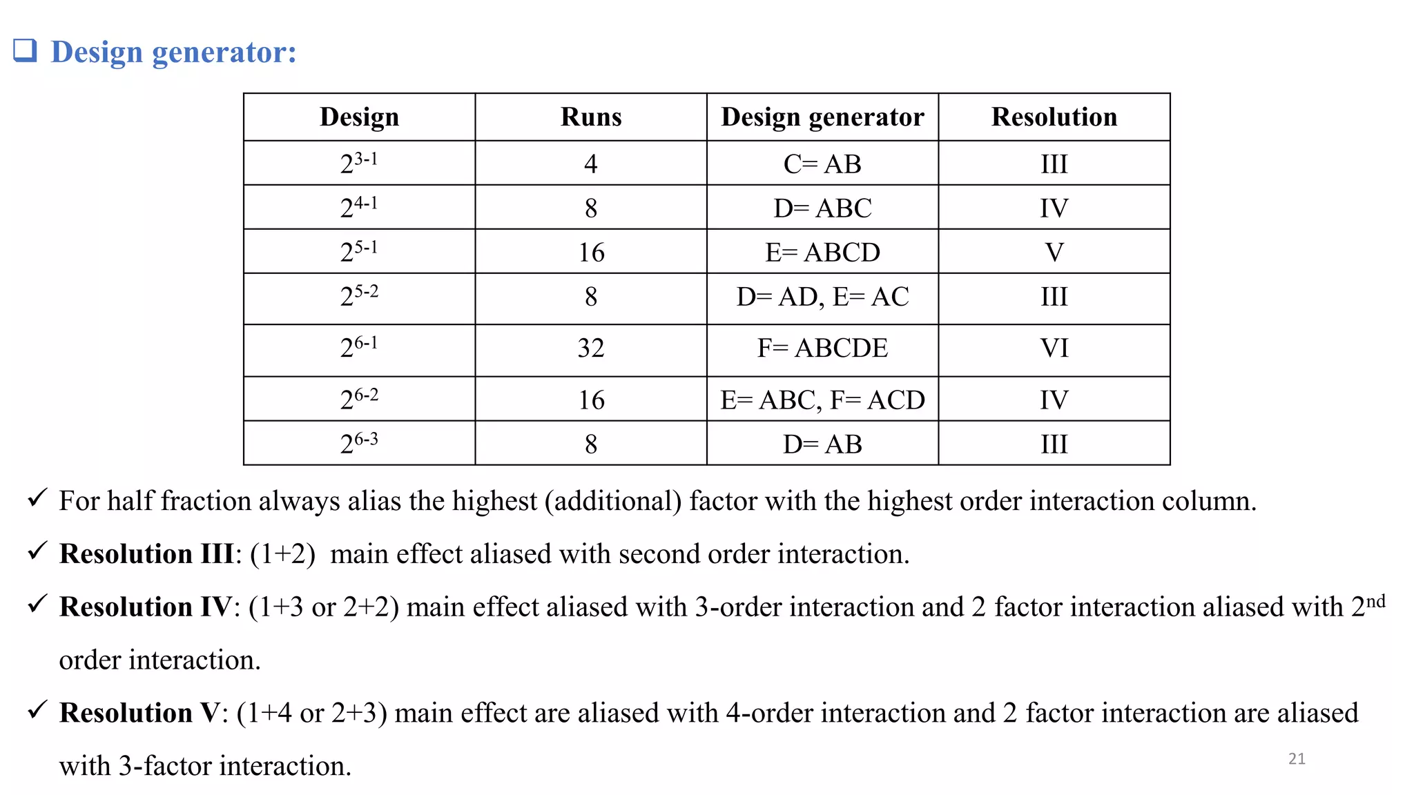 Design Runs Design generator Resolution
23-1 4 C= AB III
24-1 8 D= ABC IV
25-1 16 E= ABCD V
25-2 8 D= AD, E= AC III
26-1 32 F= ABCDE VI
26-2 16 E= ABC, F= ACD IV
26-3 8 D= AB III
 Design generator:
 For half fraction always alias the highest (additional) factor with the highest order interaction column.
 Resolution III: (1+2) main effect aliased with second order interaction.
 Resolution IV: (1+3 or 2+2) main effect aliased with 3-order interaction and 2 factor interaction aliased with 2nd
order interaction.
 Resolution V: (1+4 or 2+3) main effect are aliased with 4-order interaction and 2 factor interaction are aliased
with 3-factor interaction. 21
 