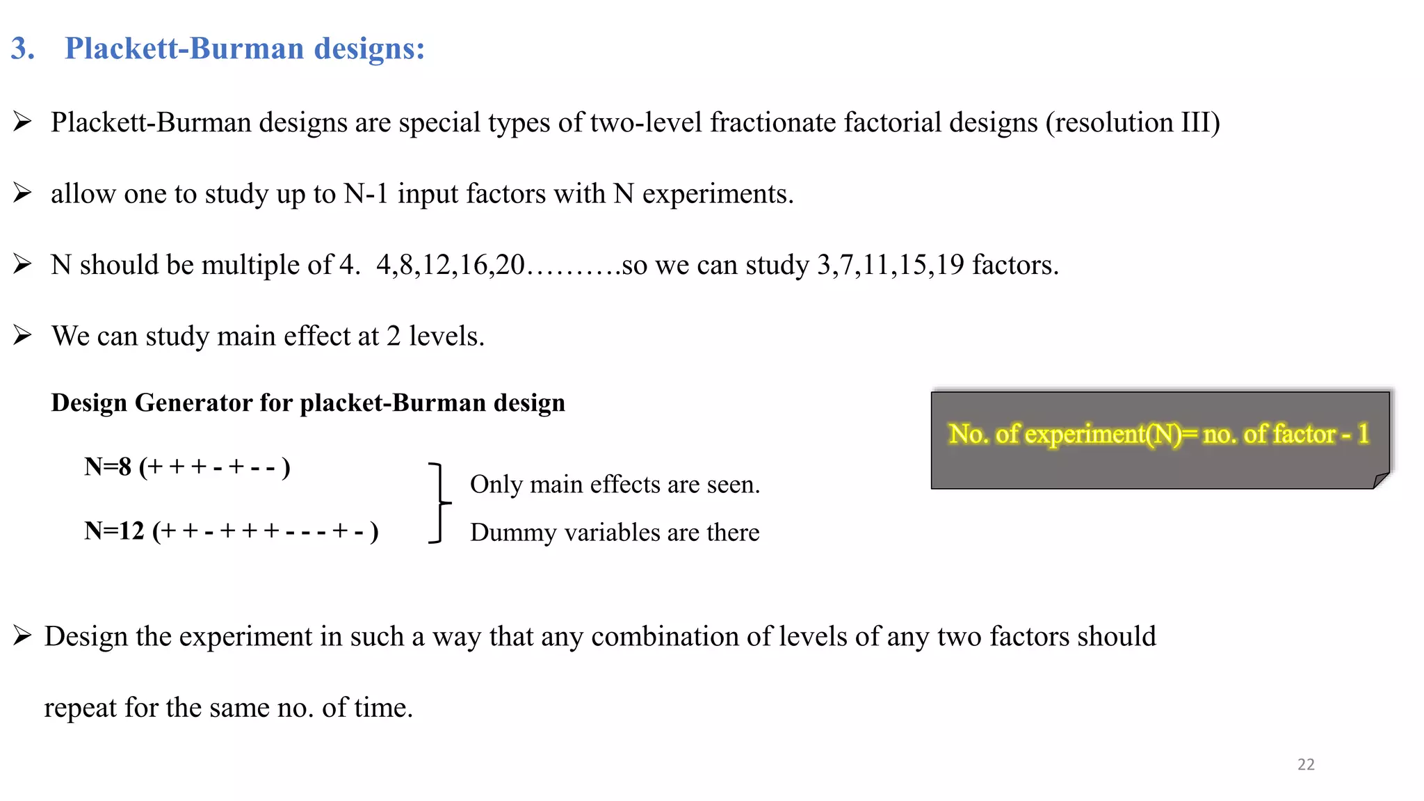 3. Plackett-Burman designs:
 Plackett-Burman designs are special types of two-level fractionate factorial designs (resolution III)
 allow one to study up to N-1 input factors with N experiments.
 N should be multiple of 4. 4,8,12,16,20……….so we can study 3,7,11,15,19 factors.
 We can study main effect at 2 levels.
Design Generator for placket-Burman design
N=8 (+ + + - + - - )
N=12 (+ + - + + + - - - + - )
Only main effects are seen.
Dummy variables are there
 Design the experiment in such a way that any combination of levels of any two factors should
repeat for the same no. of time.
22
 