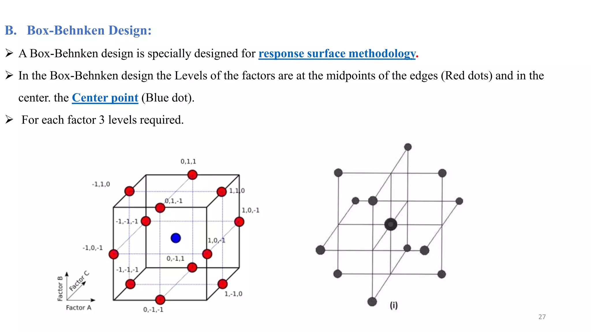 B. Box-Behnken Design:
 A Box-Behnken design is specially designed for response surface methodology.
 In the Box-Behnken design the Levels of the factors are at the midpoints of the edges (Red dots) and in the
center. the Center point (Blue dot).
 For each factor 3 levels required.
27
 