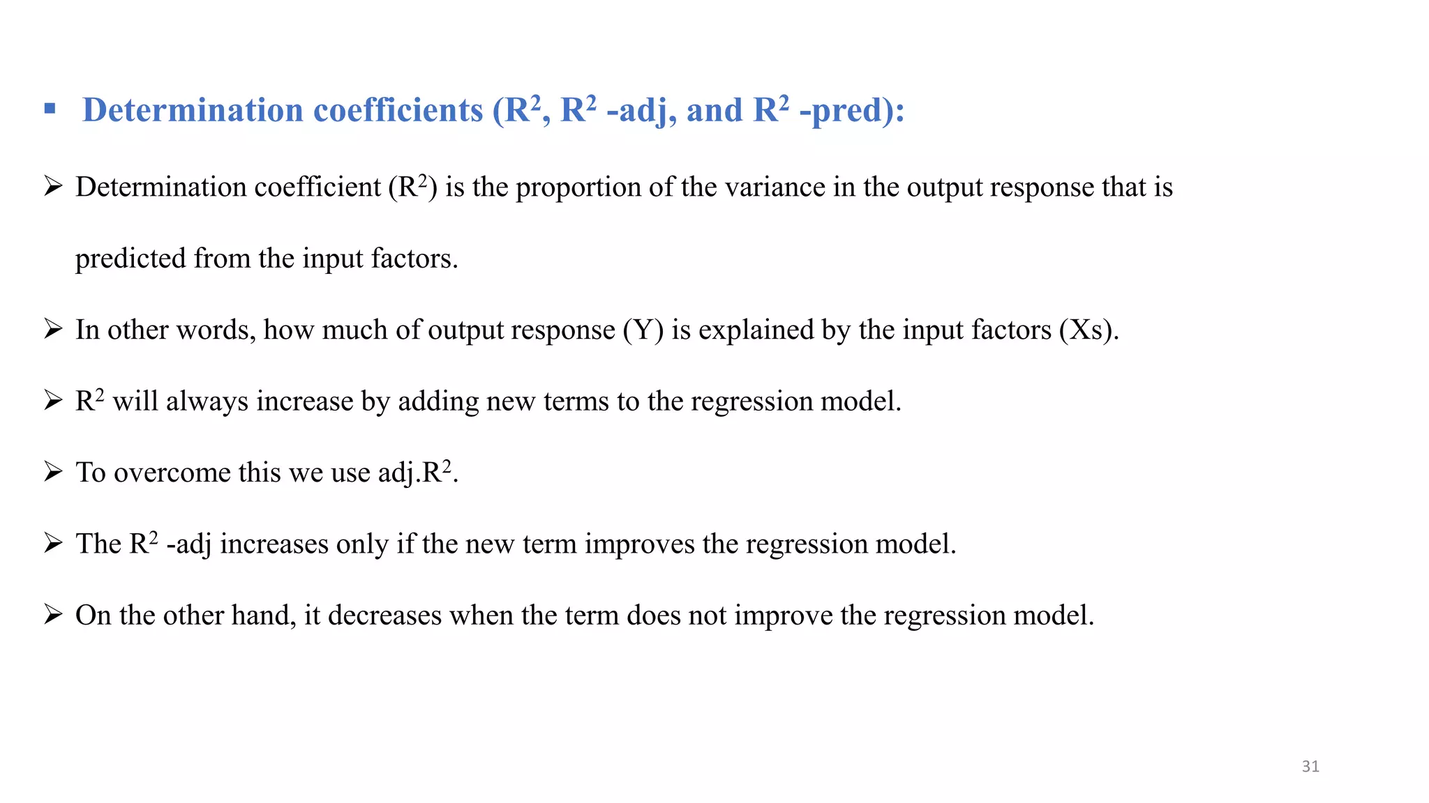  Determination coefficients (R2, R2 -adj, and R2 -pred):
 Determination coefficient (R2) is the proportion of the variance in the output response that is
predicted from the input factors.
 In other words, how much of output response (Y) is explained by the input factors (Xs).
 R2 will always increase by adding new terms to the regression model.
 To overcome this we use adj.R2.
 The R2 -adj increases only if the new term improves the regression model.
 On the other hand, it decreases when the term does not improve the regression model.
31
 