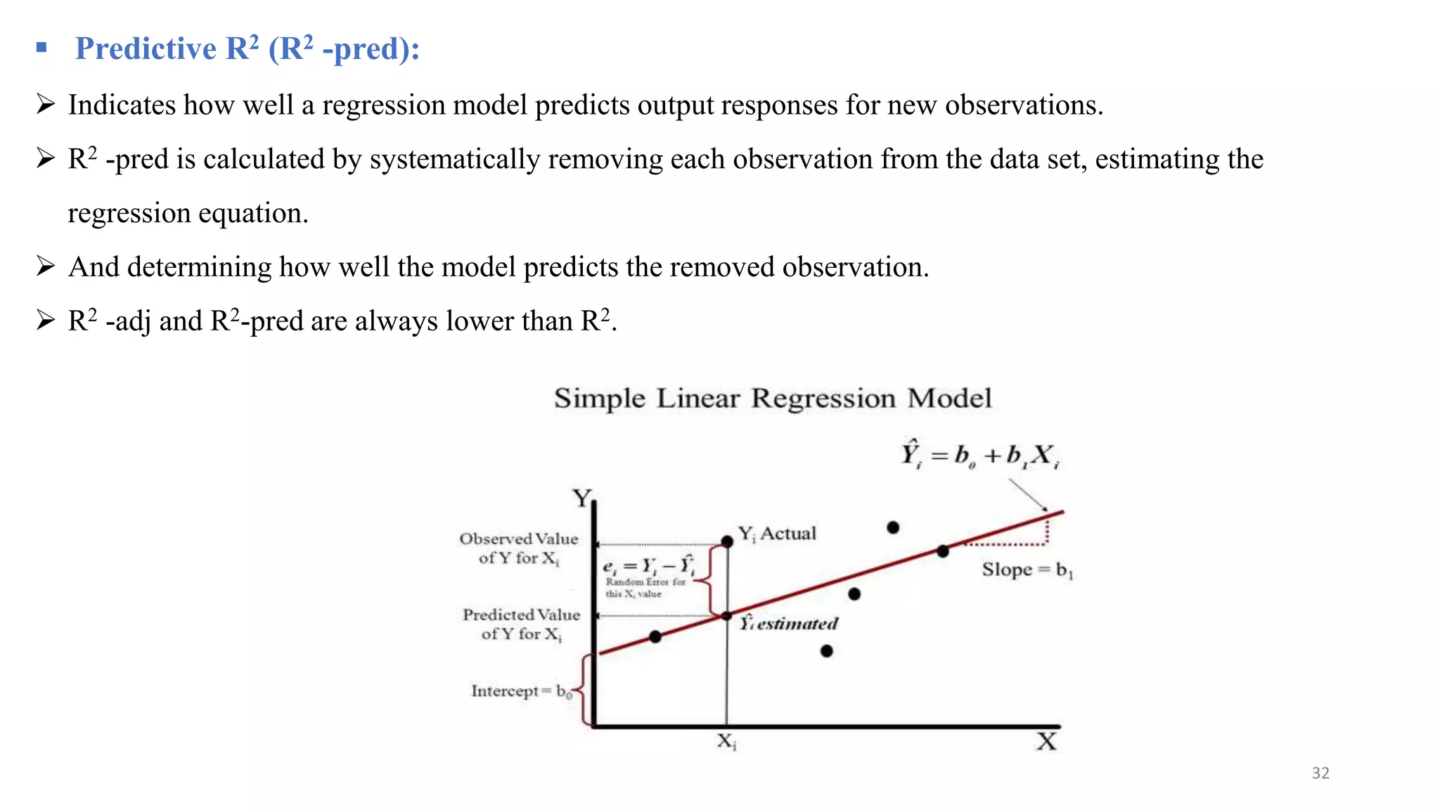  Predictive R2 (R2 -pred):
 Indicates how well a regression model predicts output responses for new observations.
 R2 -pred is calculated by systematically removing each observation from the data set, estimating the
regression equation.
 And determining how well the model predicts the removed observation.
 R2 -adj and R2-pred are always lower than R2.
32
 