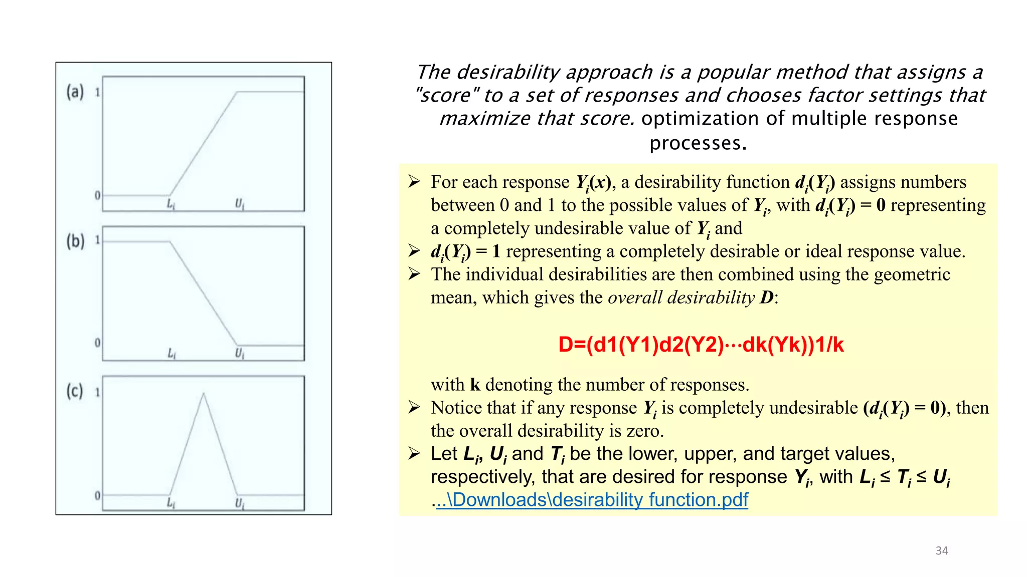 The desirability approach is a popular method that assigns a
"score" to a set of responses and chooses factor settings that
maximize that score. optimization of multiple response
processes.
 For each response Yi(x), a desirability function di(Yi) assigns numbers
between 0 and 1 to the possible values of Yi, with di(Yi) = 0 representing
a completely undesirable value of Yi and
 di(Yi) = 1 representing a completely desirable or ideal response value.
 The individual desirabilities are then combined using the geometric
mean, which gives the overall desirability D:
D=(d1(Y1)d2(Y2)⋯dk(Yk))1/k
with k denoting the number of responses.
 Notice that if any response Yi is completely undesirable (di(Yi) = 0), then
the overall desirability is zero.
 Let Li, Ui and Ti be the lower, upper, and target values,
respectively, that are desired for response Yi, with Li ≤ Ti ≤ Ui
...Downloadsdesirability function.pdf
34
 