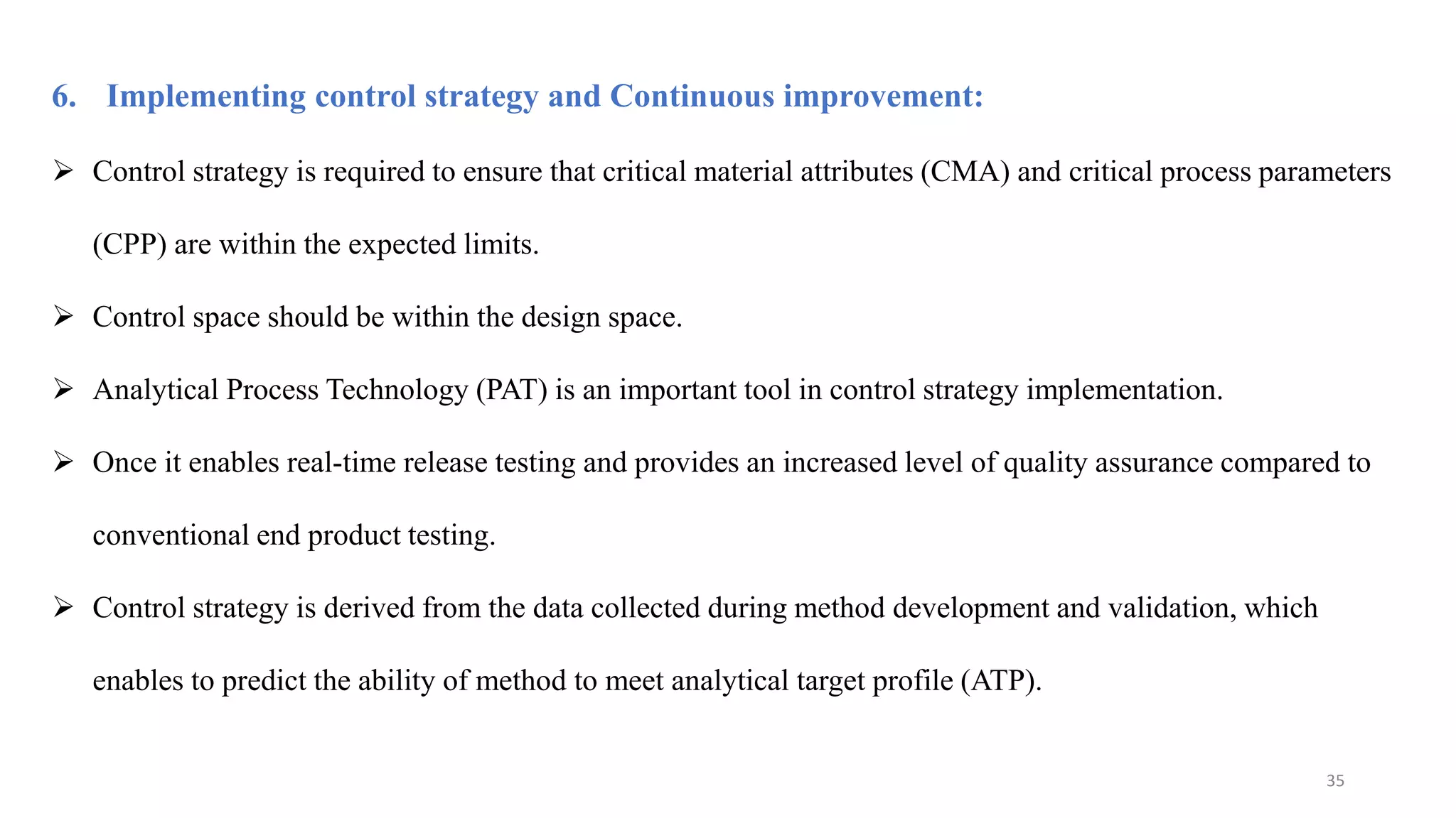 6. Implementing control strategy and Continuous improvement:
 Control strategy is required to ensure that critical material attributes (CMA) and critical process parameters
(CPP) are within the expected limits.
 Control space should be within the design space.
 Analytical Process Technology (PAT) is an important tool in control strategy implementation.
 Once it enables real-time release testing and provides an increased level of quality assurance compared to
conventional end product testing.
 Control strategy is derived from the data collected during method development and validation, which
enables to predict the ability of method to meet analytical target profile (ATP).
35
 
