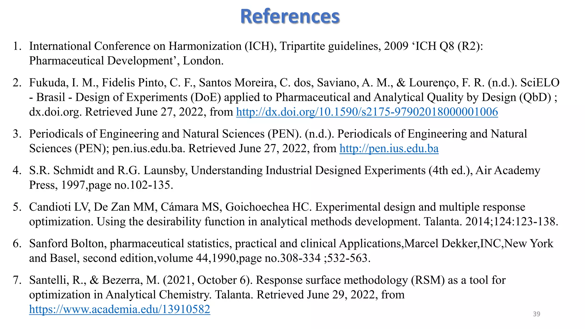 References
1. International Conference on Harmonization (ICH), Tripartite guidelines, 2009 ‘ICH Q8 (R2):
Pharmaceutical Development’, London.
2. Fukuda, I. M., Fidelis Pinto, C. F., Santos Moreira, C. dos, Saviano, A. M., & Lourenço, F. R. (n.d.). SciELO
- Brasil - Design of Experiments (DoE) applied to Pharmaceutical and Analytical Quality by Design (QbD) ;
dx.doi.org. Retrieved June 27, 2022, from http://dx.doi.org/10.1590/s2175-97902018000001006
3. Periodicals of Engineering and Natural Sciences (PEN). (n.d.). Periodicals of Engineering and Natural
Sciences (PEN); pen.ius.edu.ba. Retrieved June 27, 2022, from http://pen.ius.edu.ba
4. S.R. Schmidt and R.G. Launsby, Understanding Industrial Designed Experiments (4th ed.), Air Academy
Press, 1997,page no.102-135.
5. Candioti LV, De Zan MM, Cámara MS, Goichoechea HC. Experimental design and multiple response
optimization. Using the desirability function in analytical methods development. Talanta. 2014;124:123-138.
6. Sanford Bolton, pharmaceutical statistics, practical and clinical Applications,Marcel Dekker,INC,New York
and Basel, second edition,volume 44,1990,page no.308-334 ;532-563.
7. Santelli, R., & Bezerra, M. (2021, October 6). Response surface methodology (RSM) as a tool for
optimization in Analytical Chemistry. Talanta. Retrieved June 29, 2022, from
https://www.academia.edu/13910582 39
 