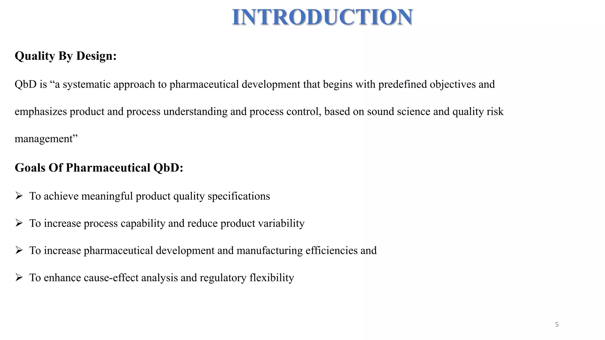 INTRODUCTION
Quality By Design:
QbD is “a systematic approach to pharmaceutical development that begins with predefined objectives and
emphasizes product and process understanding and process control, based on sound science and quality risk
management”
Goals Of Pharmaceutical QbD:
 To achieve meaningful product quality specifications
 To increase process capability and reduce product variability
 To increase pharmaceutical development and manufacturing efficiencies and
 To enhance cause-effect analysis and regulatory flexibility
5
 