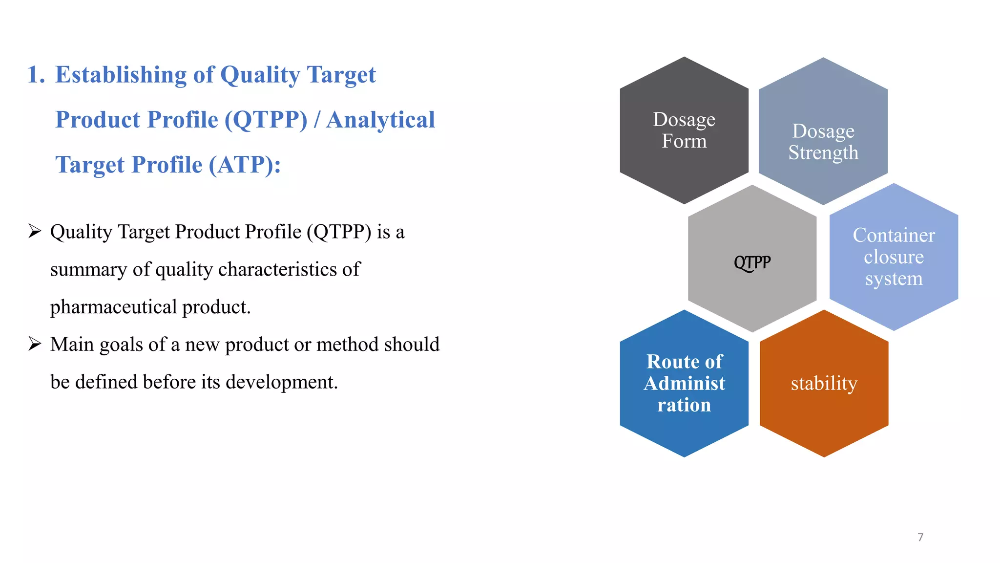 1. Establishing of Quality Target
Product Profile (QTPP) / Analytical
Target Profile (ATP):
 Quality Target Product Profile (QTPP) is a
summary of quality characteristics of
pharmaceutical product.
 Main goals of a new product or method should
be defined before its development.
Dosage
Strength
Dosage
Form
QTPP
Container
closure
system
stability
Route of
Administ
ration
7
 