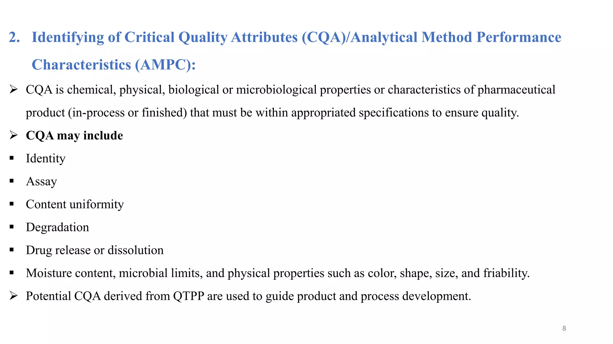2. Identifying of Critical Quality Attributes (CQA)/Analytical Method Performance
Characteristics (AMPC):
 CQA is chemical, physical, biological or microbiological properties or characteristics of pharmaceutical
product (in-process or finished) that must be within appropriated specifications to ensure quality.
 CQA may include
 Identity
 Assay
 Content uniformity
 Degradation
 Drug release or dissolution
 Moisture content, microbial limits, and physical properties such as color, shape, size, and friability.
 Potential CQA derived from QTPP are used to guide product and process development.
8
 