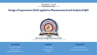 Design of Experiments (DoE)applied to PharmaceuticalandAnalyticalQbD
J O U R N A L C L U B
S E M I N A R O N
MVP Samaj’s College ofPharmacy,Nashik
Guided by
Dr. M.P. Wagh
Dept.of Pharmaceutics
(PG Head)
Co-guidedby
Mrs. M.S. Sonawane
Dept.of QualityAssurance Techniques
Presented by
Ms. Salma R. Shaikh
(M.PharmSem II)
PharmaceuticalQualityAssurance
 