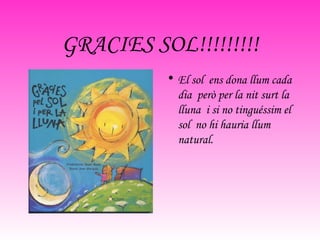 GRACIES SOL!!!!!!!!! El sol  ens dona llum cada dia  però per la nit surt la lluna  i si no tinguéssim el sol  no hi hauria llum natural. 