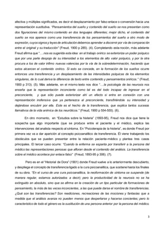 3
afectiva y múltiples significados, es decir el desplazamiento por falso enlace o conversión hacia una
representación sustitutiva. “Pensamientos del sueño y contenido del sueño se nos presentan como
dos figuraciones del mismo contenido en dos lenguajes diferentes; mejor dicho, el contenido del
sueño se nos aparece como una transferencia de los pensamientos del sueño a otro modo de
expresión, cuyos signos y leyes de articulación debemos aprender a discernir por vía de comparación
entre el original y su traducción” (Freud, 1900 p 285). (4). Completando esta noción, más adelante
Freud afirma que “….nos es sugerida esta idea: en el trabajo onírico se exterioriza un poder psíquico
que por una parte despoja de su intensidad a los elementos de alto valor psíquico, y por la otra
procura a los de valor ínfimo nuevas valencias por la vía de la sobredeterminación, haciendo que
estos alcancen el contenido onírico. Si esto se concede, en la formación de los sueños ocurre
entonces una transferencia y un desplazamiento de las intensidades psíquicas de los elementos
singulares, de lo cual deriva la diferencia de texto entre contenido y pensamientos oníricos.” (Freud,
1900 p 313). (5). Más adelante, en el mismo texto nos dice “….la psicología de las neurosis nos
enseña que la representación inconciente como tal es del todo incapaz de ingresar en el
preconciente, y que sólo puede exteriorizar ahí un efecto si entra en conexión con una
representación inofensiva que ya pertenezca al preconciente, transfiriéndole su intensidad y
dejándose encubrir por ella. Este es el hecho de la transferencia, que explica tantos sucesos
llamativos de la vida anímica de los neuróticos.” (Freud, 1900 p 554-555). (6).
En otro momento, en “Estudios sobre la histeria” (1893-95), Freud nos dice que tiene la
sospecha que algo importante (que se produce entre el paciente y el médico, explica las
intervenciones del analista respecto al síntoma. En “Psicoterapia de la histeria”, es donde Freud por
primera vez va a dar aparición al concepto psicoanalítico de transferencia. Él viene trabajando los
obstáculos que se pueden presentar entre la relación paciente-médico y plantea tres casos
principales. El tercer caso ocurre: “Cuando la enferma se espanta por transferir a la persona del
médico las representaciones penosas que afloran desde el contenido del análisis. La transferencia
sobre el médico acontece por enlace falso” (Freud, 1893-95 p 306). (7).
Pero es en el “Historial de Dora” (1901) donde Freud vuelve a lo anteriormente descubierto,
y despliega el concepto de transferencia ligado a la cura psicoanalítica, que sostiene hasta los finales
de su obra. “En el curso de una cura psicoanalítica, la neoformación de síntoma se suspende (de
manera regular, estamos autorizados a decir); pero la productividad de la neurosis no se ha
extinguido en absoluto, sino que se afirma en la creación de un tipo particular de formaciones de
pensamiento, la más de las veces inconcientes, a las que puede darse el nombre de transferencias.
¿Qué son las transferencias? Son reediciones, recreaciones de las mociones y fantasías que a
medida que el análisis avanza no pueden menos que despertarse y hacerse concientes; pero lo
característico de todo el género es la sustitución de una persona anterior por la persona del médico.
 