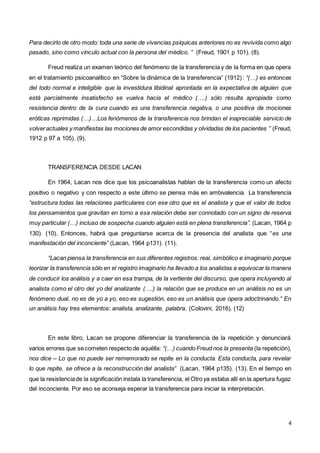 4
Para decirlo de otro modo: toda una serie de vivencias psíquicas anteriores no es revivida como algo
pasado, sino como vínculo actual con la persona del médico. ” (Freud, 1901 p 101). (8).
Freud realiza un examen teórico del fenómeno de la transferencia y de la forma en que opera
en el tratamiento psicoanalítico en “Sobre la dinámica de la transferencia” (1912): “(…) es entonces
del todo normal e inteligible que la investidura libidinal aprontada en la expectativa de alguien que
está parcialmente insatisfecho se vuelva hacia el médico (….) sólo resulta apropiada como
resistencia dentro de la cura cuando es una transferencia negativa, o una positiva de mociones
eróticas reprimidas (…)…Los fenómenos de la transferencia nos brindan el inapreciable servicio de
volveractuales y manifiestas las mociones de amor escondidas y olvidadas de los pacientes ” (Freud,
1912 p 97 a 105). (9).
TRANSFERENCIA DESDE LACAN
En 1964, Lacan nos dice que los psicoanalistas hablan de la transferencia como un afecto
positivo o negativo y con respecto a este último se piensa más en ambivalencia. La transferencia
“estructura todas las relaciones particulares con ese otro que es el analista y que el valor de todos
los pensamientos que gravitan en torno a esa relación debe ser connotado con un signo de reserva
muy particular (…) incluso de sospecha cuando alguien está en plena transferencia”. (Lacan, 1964 p
130). (10). Entonces, habrá que preguntarse acerca de la presencia del analista que “es una
manifestación del inconciente” (Lacan, 1964 p131). (11).
“Lacan piensa la transferencia en sus diferentes registros: real, simbólico e imaginario porque
teorizar la transferencia sólo en el registro imaginario ha llevado a los analistas a equivocar la manera
de conducir los análisis y a caer en esa trampa, de la vertiente del discurso, que opera incluyendo al
analista como el otro del yo del analizante (….) la relación que se produce en un análisis no es un
fenómeno dual, no es de yo a yo, eso es sugestión, eso es un análisis que opera adoctrinando.” En
un análisis hay tres elementos: analista, analizante, palabra. (Colovini, 2016). (12)
En este libro, Lacan se propone diferenciar la transferencia de la repetición y denunciará
varios errores que secometen respectode aquélla: “(…) cuando Freud nos la presenta (la repetición),
nos dice – Lo que no puede ser rememorado se repite en la conducta. Esta conducta, para revelar
lo que repite, se ofrece a la reconstrucción del analista” (Lacan, 1964 p135). (13). En el tiempo en
que la resistenciade la significación instala la transferencia, el Otro ya estaba allí en la apertura fugaz
del inconciente. Por eso se aconseja esperar la transferencia para iniciar la interpretación.
 