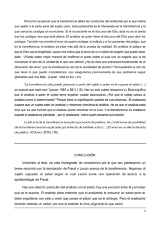 5
Otro error es pensar que la transferencia altera las conductas del analizante por lo que habría
que apelar a la parte sana del sujeto; pero, ésta justamente es la interesada en la transferencia y la
que cierra los postigos al inconciente. Si el inconciente es el discurso del Otro, éste no es la bestia
tras los postigos sino que está afuera. El analista es quien tiene el discurso del Otro para abrir los
postigos. También se cometió el error de querer proteger al análisis y a los pacientes del peligro, que
en la transferencia, el analista se sitúe más allá de la prueba de realidad. En análisis el peligro es
que el Otro sea el engañado. Lacan nos indica que el amor da un modelo de engaño que puede tener
éxito. “¡Puede haber mejor manera de reafirmar el punto sobre el cual uno se engaña que la de
convencer al otro de la verdad de lo que uno afirma! ¿No es ésta una estructura fundamental de la
dimensión del amor, que la transferencia nos da la posibilidad de ilustrar? Persuadiendo al otro de
que tiene lo que puede completarnos, nos aseguramos precisamente de que podremos seguir
ignorando qué nos falta”. (Lacan, 1964 p139). (14).
“La transferencia sólo puede pensarse a partir del sujeto a quien se le supone el saber (…)
se supone que sabe eso” (Lacan, 1964 p 261). (15). Hay un solo sujeto (esquema L). Esto significa
que el analista a quien el sujeto teme engañar, pueda equivocarse ¿Por qué el sujeto coloca al
analista como A determinante? Porque tiene la significación posible de sus síntomas. El analizante
supone que un sujeto sabe (el analista) y entonces comienza el análisis. No es que el analista sabe
sino que es una función que el analista puede encarnar en la cura. Y la transferencia se establece
cuando el analista es percibido –por el analizante- como quien encarna esa función.
La eficacia de la transferencia se explica por el acto de palabra, las condiciones de posibilidad
de la transferencia están explicadas por el hecho de hablarle a otro (…) El amor es un efecto del acto
de palabra. (Colovini, 2016). (16).
CONCLUSIÓN
Volviendo al título de esta monografía de compilación por la que nos planteamos un
breve recorrido por la teorización de Freud y Lacan acerca de la transferencia, llegamos al
sujeto supuesto al saber según lo cual Lacan suma una operación de lectura a la
epistemología de Freud.
Hay una relación particular del analista con el saber: hay una escisión entre él y el saber
que se le supone. El analista debe entender que el analizante le presume un saber pero no
debe engañarse con esto y creer que posee el saber que se le atribuye. Pero el analizante
también detenta un saber; por eso el analista le dice ¡diga todo lo que sabe!
 