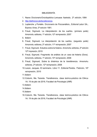 6
BIBLIOGRAFÍA
1. Nuevo Diccionario Enciclopédico Larousse Ilustrado, 2ª. edición, 1984
2. http://definicion.de/transferencia.
3. Laplanche y Pontalis. Diccionario de Psicoanálisis., Editorial Labor SA.,
Buenos Aires, 3ª edición 1981.
4. Freud, Sigmund. La interpretación de los sueños. (primera parte)
Amorrortu editores, 1ª edición, 12ª reimpresión, 2007
5. Ibídem
6. Freud, Sigmund. La interpretación de los sueños. (segunda parte)
Amorrortu editores, 2ª edición, 11ª reimpresión, 2007
7. Freud, Sigmund. Estudios sobre la histeria. Amorrortu editores, 2ª edición
12ª impresión, 2010
8. Freud, Sigmund. Fragmento de análisis de un caso de histeria (Dora).
Amorrortu editores, 1ª edición, 15ª reimpresión, 2008
9. Freud, Sigmund. Sobre la dinámica de la transferencia. Amorrortu
editores, 2ª edición, 12ª reimpresión, 2008
10.Lacan, Jacques. El seminario. Libro 11. Editorial Paidós. 1ªedición, 16ª
reimpresión, 2010
11.Ibídem
12.Colovini, Ma. Teresita. Transferencia, clase teórico-práctico de Clínica
1A. 19 de julio de 2016, Facultad de Psicología (UNR)
13.Ibídem
14.Ibídem
15.Ibídem
16.Colovini, Ma. Teresita. Transferencia, clase teórico-práctico de Clínica
1A. 19 de julio de 2016, Facultad de Psicología (UNR)
 