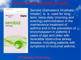 Salmeterol Xinafoate Inhaler
© Clearsky Pharmacy
Serobid (Salmeterol Xinafoate
Inhaler) is is used for long-
term, twice-daily (morning and
evening) administration in the
maintenance treatment of
asthma and in the prevention of
bronchospasm in patients 4
years of age and older with
reversible obstructive airway
disease, including patients with
symptoms of nocturnal asthma.
 