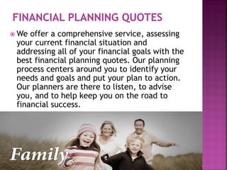  We offer a comprehensive service, assessing
your current financial situation and
addressing all of your financial goals with the
best financial planning quotes. Our planning
process centers around you to identify your
needs and goals and put your plan to action.
Our planners are there to listen, to advise
you, and to help keep you on the road to
financial success.