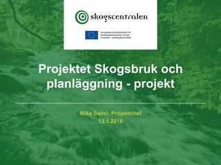 Mika Salmi, Projektchef
13.1.2018
Projektet Skogsbruk och
planläggning - projekt
 