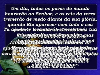 Meus inimigos me ofendem a toda hora;  furiosos, eles zombam de mim e ameaçam me matar. Minha comida tem gosto de cinza e as lágrimas se misturam com a minha bebida, por causa da tua ira, porque Tu estás zangado comigo! Tu me fizeste subir na vida, mas depois me derrubaste até o chão! Minha vida é como uma sombra que some depressa, quando o sol se põe; estou murchando como uma plantinha qualquer. Mas Tu, Senhor, és eterno. O teu nome será conhecido de todas as gerações da humanidade. Tu ainda te levantarás e mostrarás tua misericórdia por Jerusalém. Aliás, já está mais que na hora de ajudares nossa cidade, pois nós, os teus servos, amamos até as pedras dos muros derrubados, e a poeira das casas destruídas. Um dia, todos os povos do mundo honrarão ao Senhor, e os reis da terra tremerão de medo diante da sua glória, quando Ele aparecer com todo o seu poder e reconstruir Jerusalém. E ajudar os fracos e aflitos, respondendo com amor as orações do seu povo. 