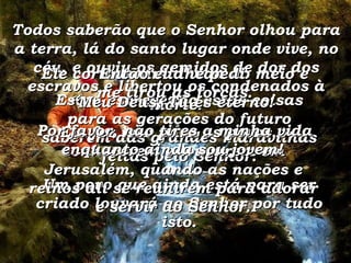 Estou escrevendo estas coisas para as gerações do futuro saberem das grandes maravilhas feitas pelo Senhor. Um povo que ainda está para ser criado louvará ao Senhor por tudo isto. Todos saberão que o Senhor olhou para a terra, lá do santo lugar onde vive, no céu, e ouviu os gemidos de dor dos escravos e libertou os condenados à morte. Ele fez isso para os povos o conhecerem e louvarem em Jerusalém, quando as nações e reinos ali se reunirem para adorar e servir ao Senhor. Ele cortou minha vida ao meio e me tirou as forças. Então eu lhe pedi  “ Meu Deus, Tu és eterno!  Por favor, não tires a minha vida enquanto ainda sou jovem!  