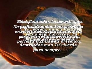 No passado muito distante Tu criaste a terra e formaste os céus com as tuas mãos. Os céus e a terra serão destruídos mas Tu viverás para sempre.  Eles ficarão velhos como uma roupa muito usada e então Tu transformarás este universo, como um homem muda sua roupa. Tu, porém, nunca ficarás velho nem morrerás; Tu sempre serás o mesmo!” Por isso, tenho certeza de que as famílias dos teus servos viverão em segurança e as gerações futuras viverão em perfeita paz na tua presença. 
