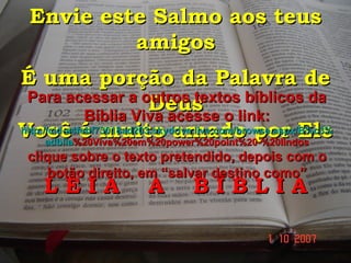 Envie este Salmo aos teus amigos É uma porção da Palavra de Deus Você é muito amado por Ele L E I A  A  B Í B L I A Para acessar a outros textos bíblicos da Bíblia Viva acesse o link: http :// cid -a4febf73018ad203. skydrive . live .com/ browse . aspx /B%c3% adblia %20Viva%20em%20power%20point%20-%20lindos clique sobre o texto pretendido, depois com o botão direito, em “salvar destino como” 