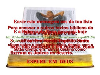 Envie esta mensagem aos da tua lista É a Palavra de Deus para nós hoje Se você ouvir a voz do Espírito Santo hoje, não endureça o teu coração, como fizeram os Judeus no deserto. ESPERE  EM  DEUS   Para acessar a outros textos bíblicos da Bíblia Viva acesse o link: http :// cid -a4febf73018ad203. skydrive . live .com/ browse . aspx /B%c3% adblia %20Viva%20em%20power%20point%20-%20lindos clique sobre o texto pretendido, depois com o botão direito, em “salvar destino como” 