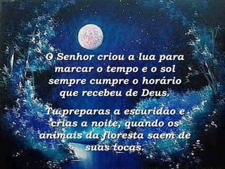 O Senhor criou a lua para marcar o tempo e o sol sempre cumpre o horário que recebeu de Deus. Tu preparas a escuridão e crias a noite, quando os animais da floresta saem de suas tocas. 