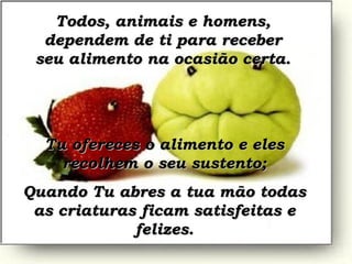 Todos, animais e homens, dependem de ti para receber seu alimento na ocasião certa. Tu ofereces o alimento e eles recolhem o seu sustento; Quando Tu abres a tua mão todas as criaturas ficam satisfeitas e felizes. 