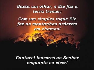 Basta um olhar, e Ele faz a terra tremer; Com um simples toque Ele faz as montanhas arderem em chamas! Cantarei louvores ao Senhor enquanto eu viver! 