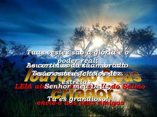 LEIA atentamente este lindo Salmo envie-o aos teus amigos louvor ao Deus criador Louvarei ao Senhor de todo o meu coração, dizendo: Senhor meu Deus, Tu és grandioso! Tuas vestes são a glória e o poder real; Teu manto é feito de luz. As cortinas da tua morada  são os céus cheios de estrelas. 