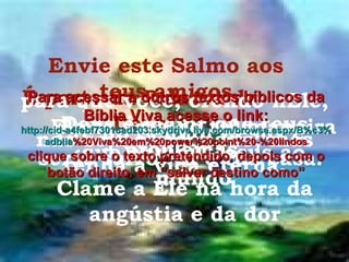 Envie este Salmo aos teus amigos É parte da Palavra de Deus Deus é maior que teus problemas. Clame a Ele na hora da angústia e da dor Ele te ama de tal maneira que enviou Jesus ao mundo para que você, crendo nEle, não seja condenado, mas tenha a vida eterna. Crê no Senhor Jesus e serás salvo, tu e tua casa. Para acessar a outros textos bíblicos da Bíblia Viva acesse o link: http :// cid -a4febf73018ad203. skydrive . live .com/ browse . aspx /B%c3% adblia %20Viva%20em%20power%20point%20-%20lindos clique sobre o texto pretendido, depois com o botão direito, em “salvar destino como” 