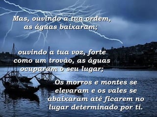 Mas, ouvindo a tua ordem, as águas baixaram;  ouvindo a tua voz, forte como um trovão, as águas ocuparam o seu lugar; Os morros e montes se elevaram e os vales se abaixaram até ficarem no lugar determinado por ti. 