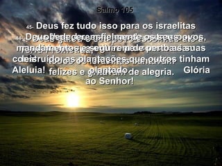 Salmo 105 43-  Deus guiou o seu povo escolhido até à Terra Prometida;  todos os israelitas cantavam  felizes e gritavam de alegria.  44-  Deus lhes deu as terras de outros povos, as cidades que outras pessoas haviam  construído, as plantações que outros tinham plantado.  45-  Deus fez tudo isso para os israelitas obedecerem fielmente os seus mandamentos e seguirem de perto as suas leis.  Aleluia!  Glória ao Senhor!  