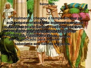 Salmo 105 19-  Finalmente, chegou o tempo em que se cumpriu a profecia feita a respeito dele.  Mas até isso acontecer, José foi posto à prova pelo Senhor!  20-  O próprio rei do Egito ordenou que José fosse solto;  ele foi posto em liberdade pelo rei  mais poderoso de seu tempo.  21-  Faraó, o rei do Egito, escolheu José para ser seu primeiro ministro e tomar conta  de todo o reino.  22-  José tinha autoridade para escolher  e afastar os oficiais do rei;  ele foi indicado para ensinar  sabedoria aos líderes egípcios.  