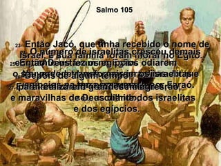 Salmo 105 23-  Então Jacó, que tinha recebido o nome de Israel, e sua família foram morar no Egito.  24-  O número de israelitas cresceu demais enquanto estavam no Egito.  Na verdade, havia mais israelitas do que egípcios na terra governada por Faraó.  25-  Então Deus fez os egípcios odiarem  o seu povo e transformarem os israelitas  em escravos.  26-  Depois de algum tempo,  Ele mandou seu servo Moisés e Arão,  seu escolhido,  27-  para realizarem grandes milagres,  e maravilhas de Deus diante dos israelitas  e dos egípcios.  