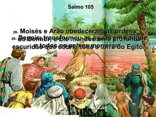 Salmo 105 28-  Moisés e Arão obedeceram às ordens  do Senhor, e Ele mandou uma profunda escuridão que cobriu toda a terra do Egito.  29-  Depois, transformou as águas em sangue e todos os peixes morreram.  